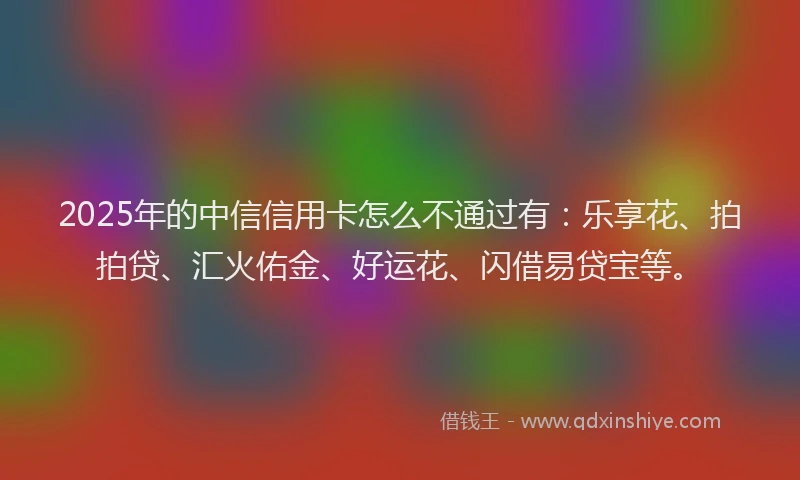2025年的中信信用卡怎么不通过有：乐享花、拍拍贷、汇火佑金、好运花、闪借易贷宝等。