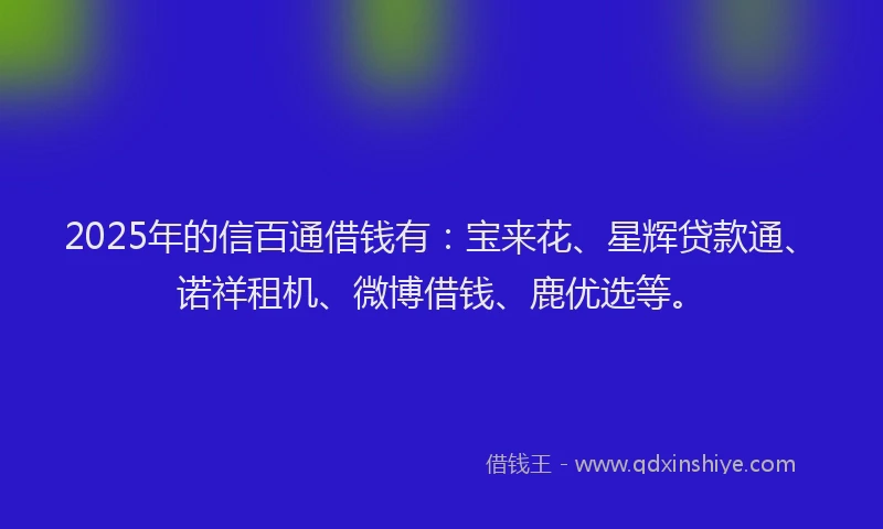 2025年的信百通借钱有：宝来花、星辉贷款通、诺祥租机、微博借钱、鹿优选等。