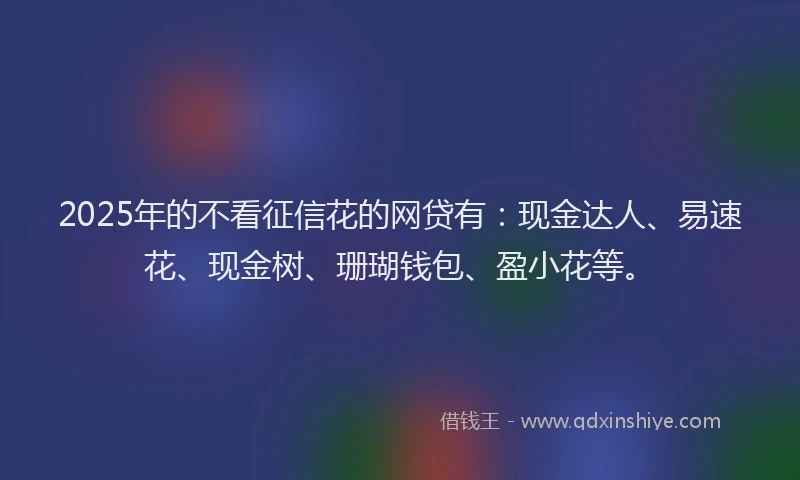 2025年的不看征信花的网贷有：现金达人、易速花、现金树、珊瑚钱包、盈小花等。