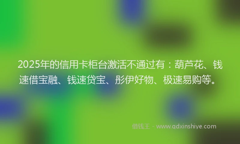 2025年的信用卡柜台激活不通过有：葫芦花、钱速借宝融、钱速贷宝、彤伊好物、极速易购等。