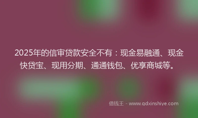 2025年的信审贷款安全不有：现金易融通、现金快贷宝、现用分期、通通钱包、优享商城等。