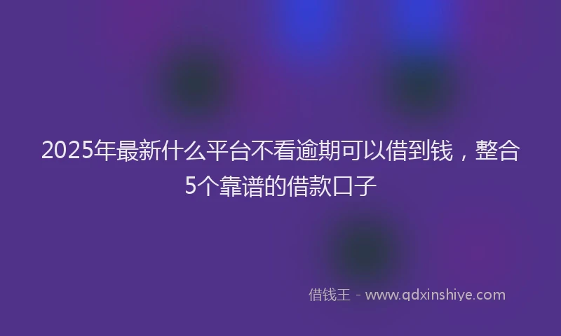 2025年最新什么平台不看逾期可以借到钱，整合5个靠谱的借款口子