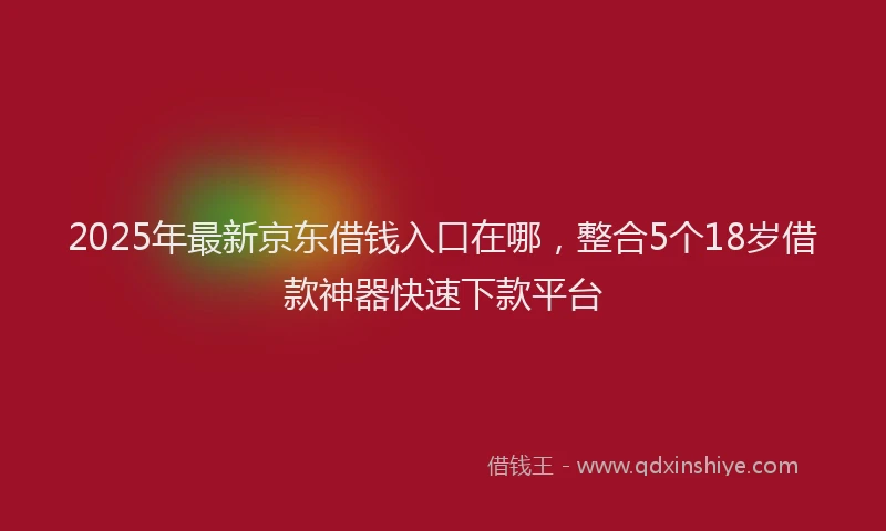 2025年最新京东借钱入口在哪，整合5个18岁借款神器快速下款平台
