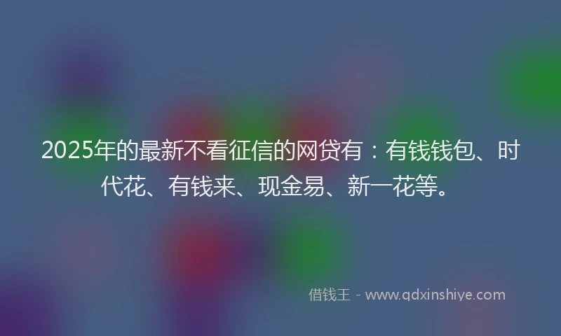 2025年的最新不看征信的网贷有：有钱钱包、时代花、有钱来、现金易、新一花等。