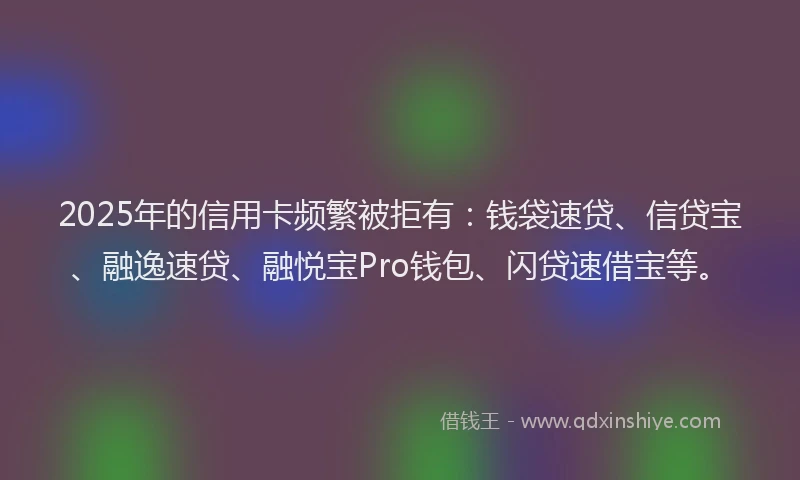 2025年的信用卡频繁被拒有：钱袋速贷、信贷宝、融逸速贷、融悦宝Pro钱包、闪贷速借宝等。