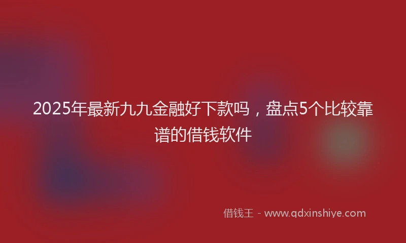2025年最新九九金融好下款吗，盘点5个比较靠谱的借钱软件