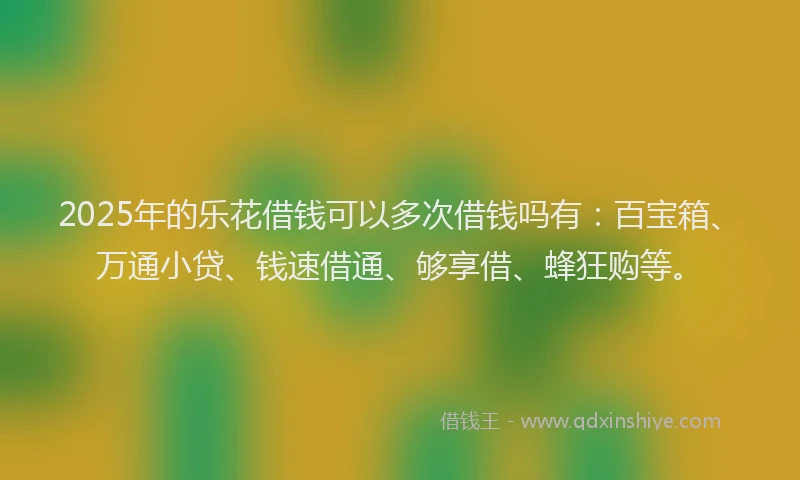 2025年的乐花借钱可以多次借钱吗有：百宝箱、万通小贷、钱速借通、够享借、蜂狂购等。
