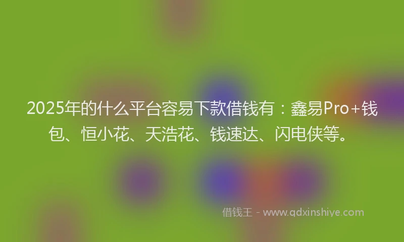 2025年的什么平台容易下款借钱有：鑫易Pro+钱包、恒小花、天浩花、钱速达、闪电侠等。