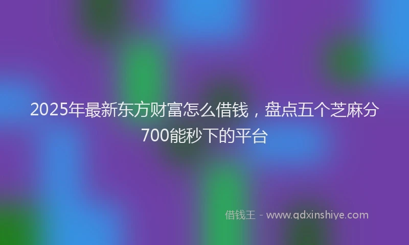 2025年最新东方财富怎么借钱，盘点五个芝麻分700能秒下的平台