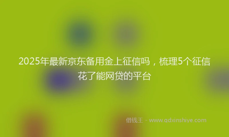 2025年最新京东备用金上征信吗，梳理5个征信花了能网贷的平台