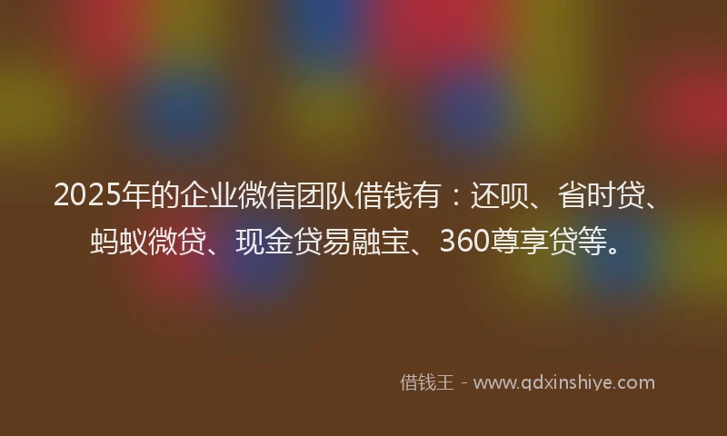 2025年的企业微信团队借钱有：还呗、省时贷、蚂蚁微贷、现金贷易融宝、360尊享贷等。
