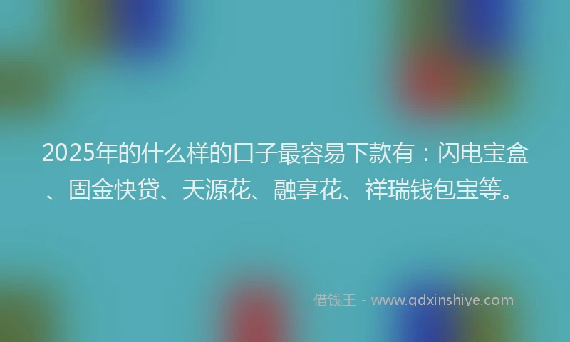 2025年的什么样的口子最容易下款有：闪电宝盒、固金快贷、天源花、融享花、祥瑞钱包宝等。