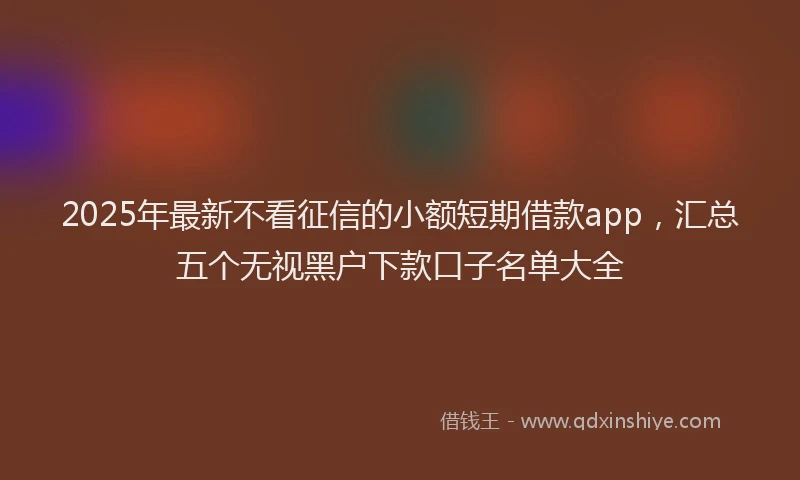 2025年最新不看征信的小额短期借款app，汇总五个无视黑户下款口子名单大全