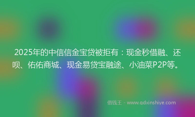 2025年的中信信金宝贷被拒有：现金秒借融、还呗、佑佑商城、现金易贷宝融途、小油菜P2P等。