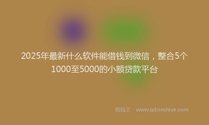 2025年最新什么软件能借钱到微信，整合5个1000至5000的小额贷款平台