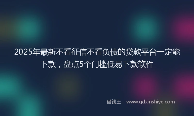 2025年最新不看征信不看负债的贷款平台一定能下款，盘点5个门槛低易下款软件