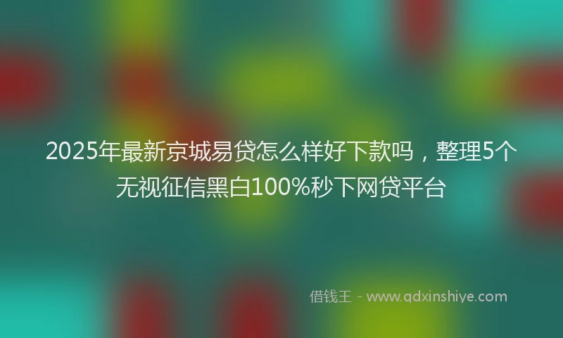 2025年最新京城易贷怎么样好下款吗，整理5个无视征信黑白100%秒下网贷平台