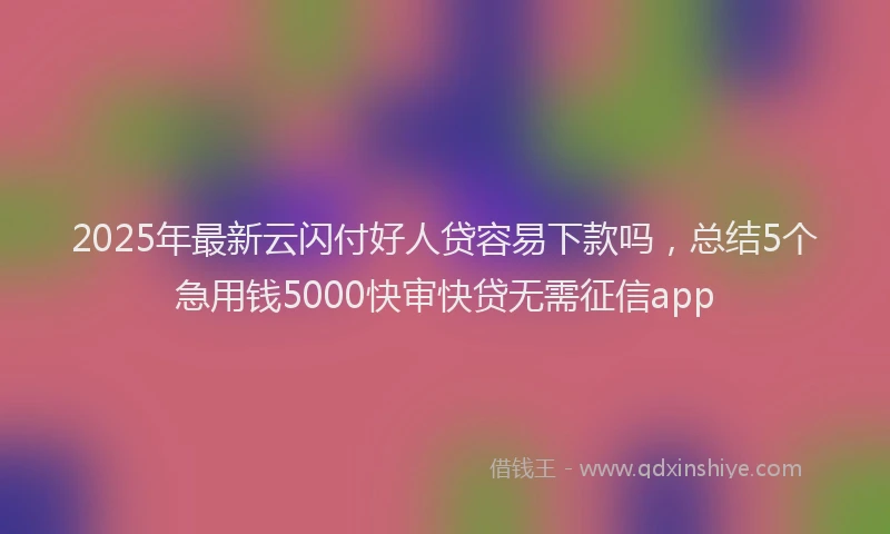2025年最新云闪付好人贷容易下款吗，总结5个急用钱5000快审快贷无需征信app