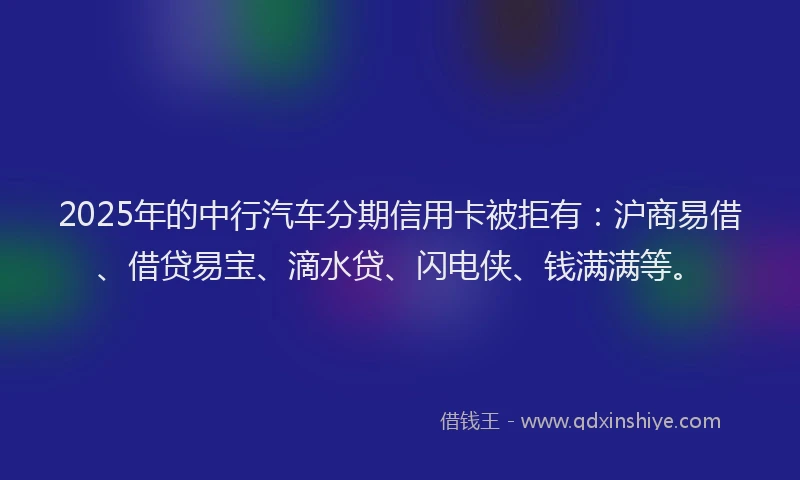 2025年的中行汽车分期信用卡被拒有：沪商易借、借贷易宝、滴水贷、闪电侠、钱满满等。