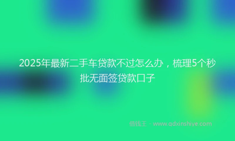 2025年最新二手车贷款不过怎么办，梳理5个秒批无面签贷款口子