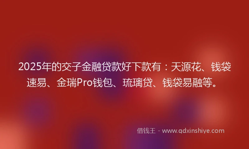 2025年的交子金融贷款好下款有：天源花、钱袋速易、金瑞Pro钱包、琉璃贷、钱袋易融等。