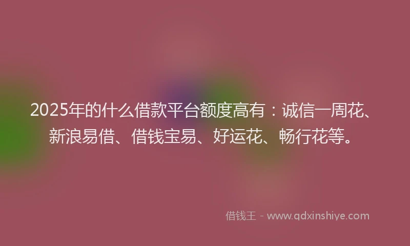 2025年的什么借款平台额度高有：诚信一周花、新浪易借、借钱宝易、好运花、畅行花等。