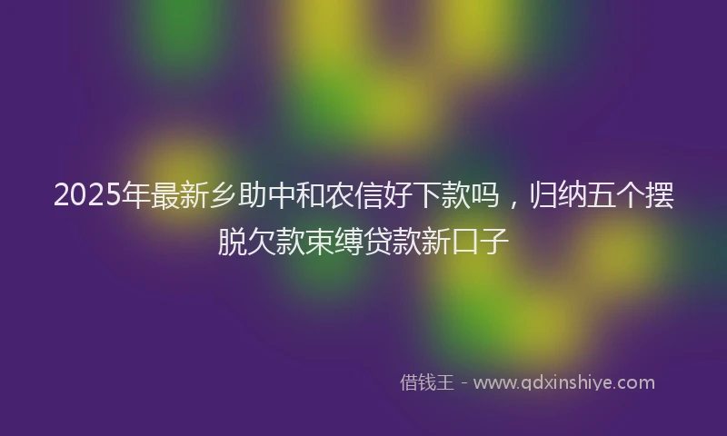 2025年最新乡助中和农信好下款吗，归纳五个摆脱欠款束缚贷款新口子