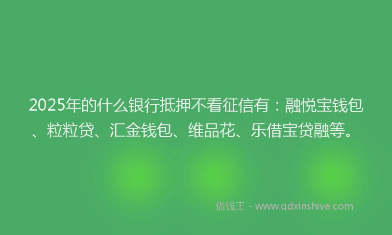 2025年的什么银行抵押不看征信有：融悦宝钱包、粒粒贷、汇金钱包、维品花、乐借宝贷融等。