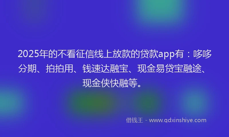 2025年的不看征信线上放款的贷款app有：哆哆分期、拍拍用、钱速达融宝、现金易贷宝融途、现金侠快融等。