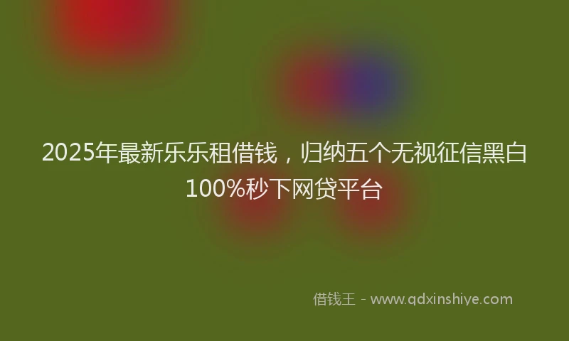 2025年最新乐乐租借钱，归纳五个无视征信黑白100%秒下网贷平台