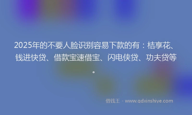 2025年的不要人脸识别容易下款的有：桔享花、钱进快贷、借款宝速借宝、闪电侠贷、功夫贷等。