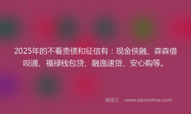 2025年的不看责债和征信有：现金侠融、森森借呗通、福禄钱包贷、融逸速贷、安心购等。