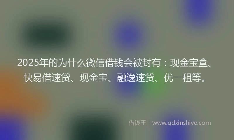 2025年的为什么微信借钱会被封有：现金宝盒、快易借速贷、现金宝、融逸速贷、优一租等。