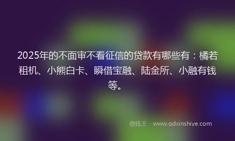 2025年的不面审不看征信的贷款有哪些有：橘若租机、小熊白卡、瞬借宝融、陆金所、小融有钱等。