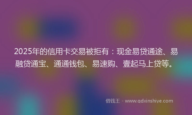 2025年的信用卡交易被拒有：现金易贷通途、易融贷通宝、通通钱包、易速购、壹起马上贷等。