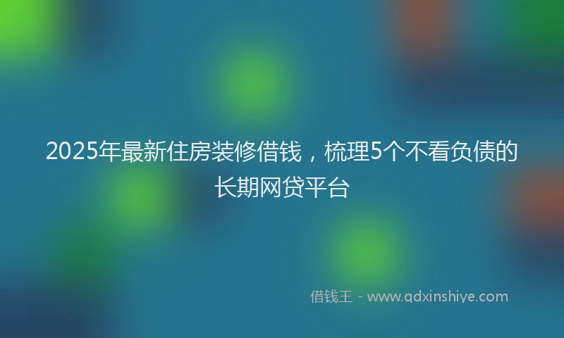 2025年最新住房装修借钱，梳理5个不看负债的长期网贷平台
