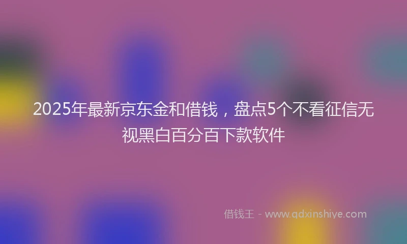 2025年最新京东金和借钱，盘点5个不看征信无视黑白百分百下款软件