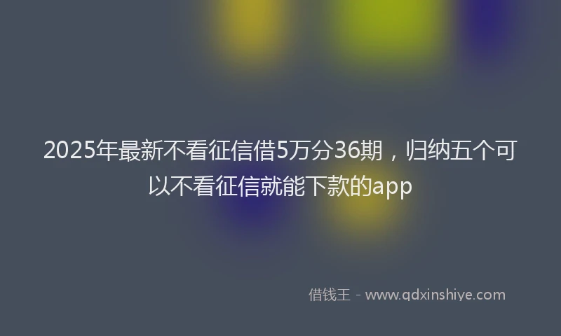 2025年最新不看征信借5万分36期，归纳五个可以不看征信就能下款的app