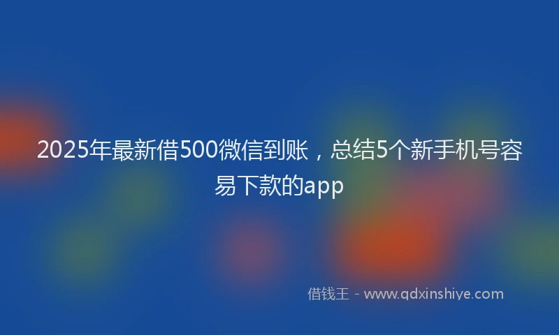 2025年最新借500微信到账，总结5个新手机号容易下款的app