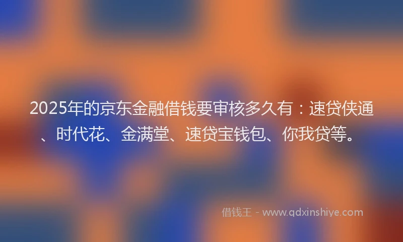 2025年的京东金融借钱要审核多久有：速贷侠通、时代花、金满堂、速贷宝钱包、你我贷等。