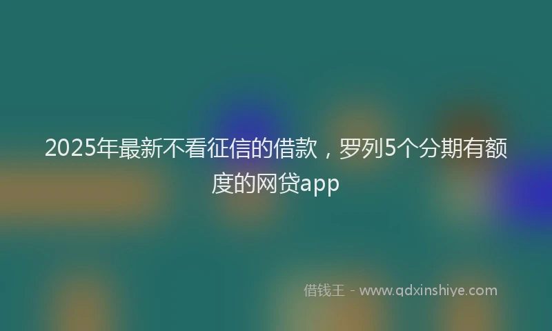 2025年最新不看征信的借款，罗列5个分期有额度的网贷app