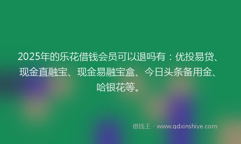 2025年的乐花借钱会员可以退吗有：优投易贷、现金直融宝、现金易融宝盒、今日头条备用金、哈银花等。