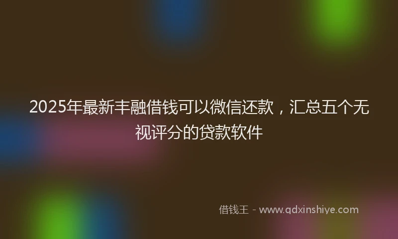 2025年最新丰融借钱可以微信还款，汇总五个无视评分的贷款软件