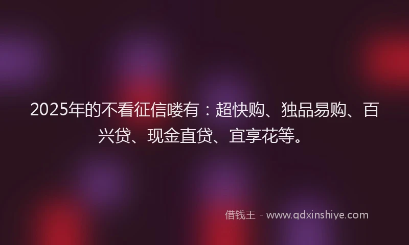 2025年的不看征信喽有：超快购、独品易购、百兴贷、现金直贷、宜享花等。