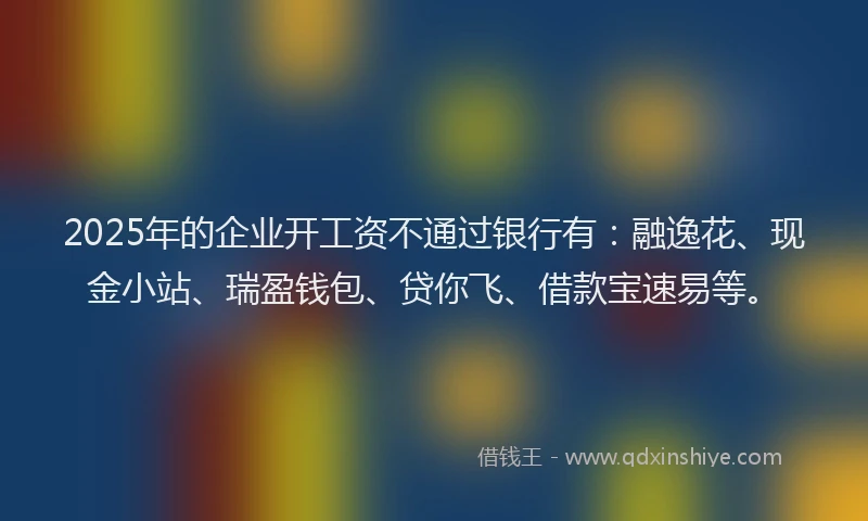2025年的企业开工资不通过银行有：融逸花、现金小站、瑞盈钱包、贷你飞、借款宝速易等。