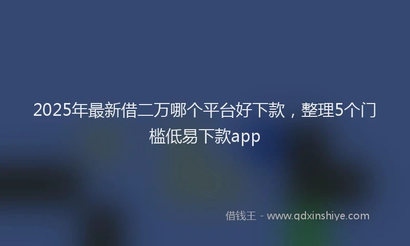 2025年最新借二万哪个平台好下款，整理5个门槛低易下款app