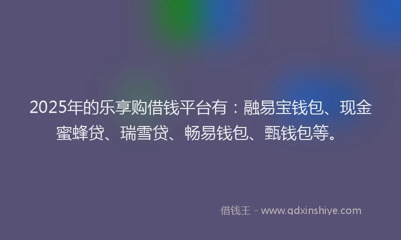 2025年的乐享购借钱平台有：融易宝钱包、现金蜜蜂贷、瑞雪贷、畅易钱包、甄钱包等。