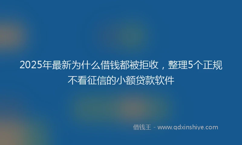 2025年最新为什么借钱都被拒收，整理5个正规不看征信的小额贷款软件
