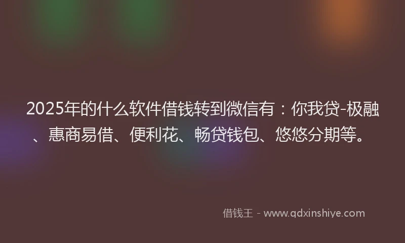 2025年的什么软件借钱转到微信有：你我贷-极融、惠商易借、便利花、畅贷钱包、悠悠分期等。