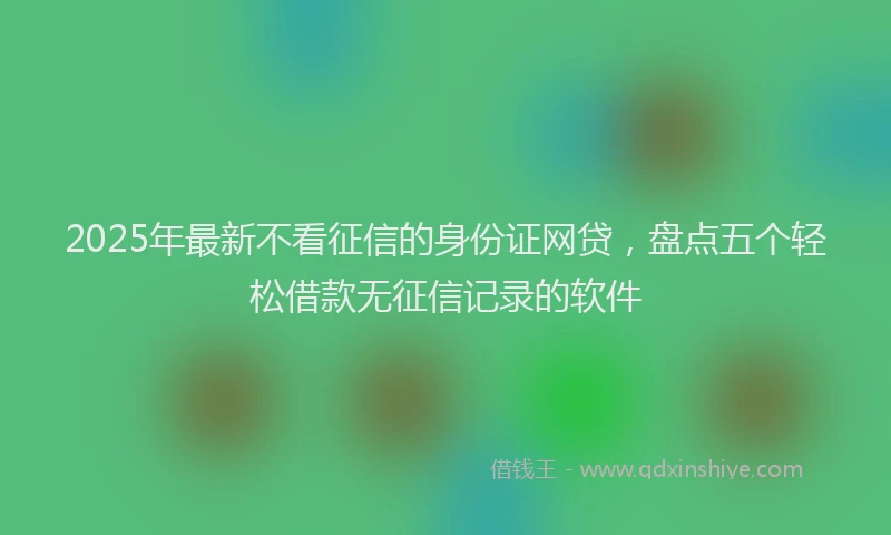 2025年最新不看征信的身份证网贷，盘点五个轻松借款无征信记录的软件